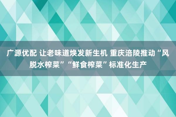 广源优配 让老味道焕发新生机 重庆涪陵推动“风脱水榨菜”“鲜食榨菜”标准化生产