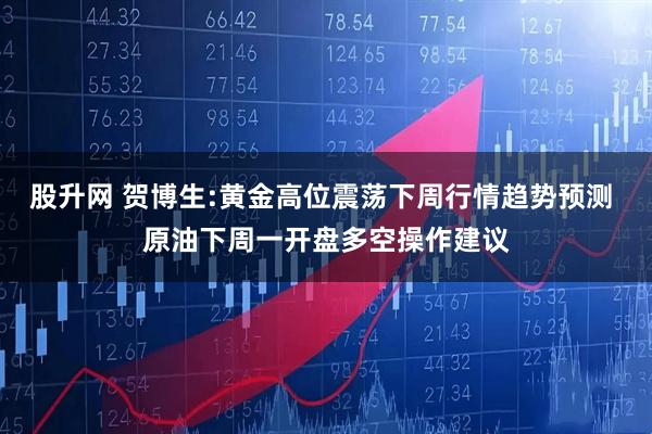 股升网 贺博生:黄金高位震荡下周行情趋势预测 原油下周一开盘多空操作建议