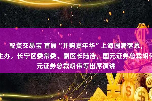 配资交易宝 首届“并购嘉年华”上海圆满落幕，金融博物馆主办，长宁区委常委、副区长陆浩，国元证券总裁胡伟等出席演讲