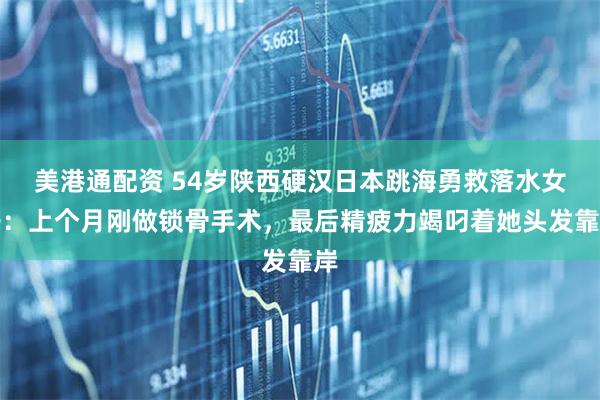 美港通配资 54岁陕西硬汉日本跳海勇救落水女子：上个月刚做锁骨手术，最后精疲力竭叼着她头发靠岸