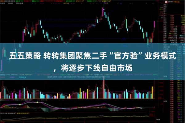 五五策略 转转集团聚焦二手“官方验”业务模式，将逐步下线自由市场