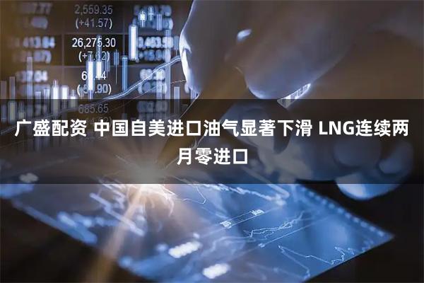 广盛配资 中国自美进口油气显著下滑 LNG连续两月零进口