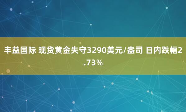 丰益国际 现货黄金失守3290美元/盎司 日内跌幅2.73%
