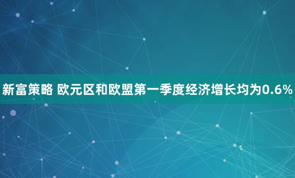 新富策略 欧元区和欧盟第一季度经济增长均为0.6%