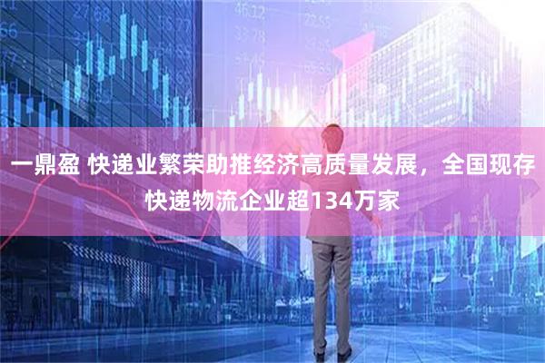 一鼎盈 快递业繁荣助推经济高质量发展，全国现存快递物流企业超134万家