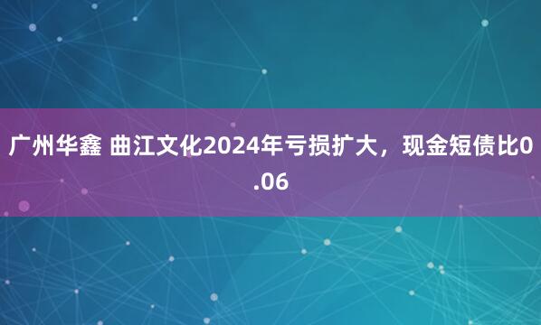 广州华鑫 曲江文化2024年亏损扩大，现金短债比0.06