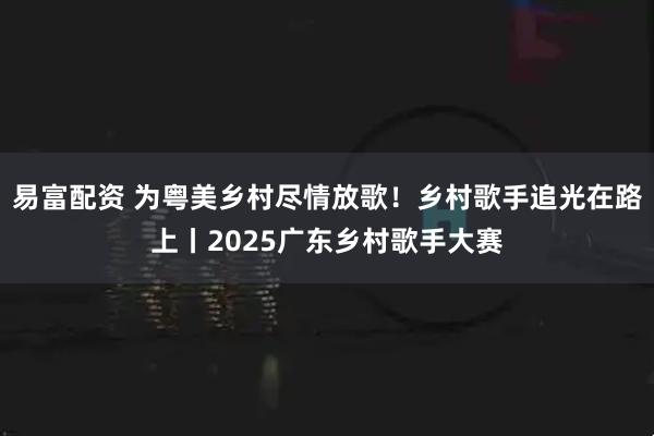 易富配资 为粤美乡村尽情放歌！乡村歌手追光在路上丨2025广东乡村歌手大赛