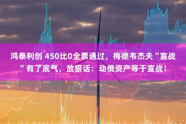 鸿泰利创 450比0全票通过，梅德韦杰夫“宣战”有了底气，放狠话：动俄资产等于宣战！