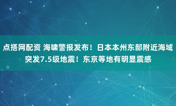 点搭网配资 海啸警报发布！日本本州东部附近海域突发7.5级地震！东京等地有明显震感