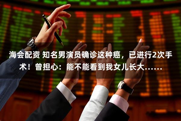 海会配资 知名男演员确诊这种癌，已进行2次手术！曾担心：能不能看到我女儿长大……