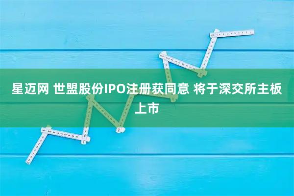 星迈网 世盟股份IPO注册获同意 将于深交所主板上市