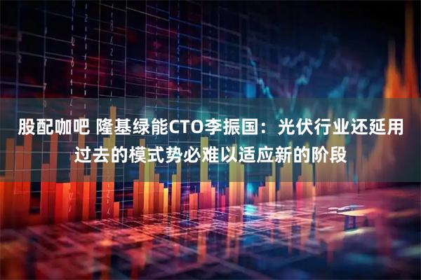 股配咖吧 隆基绿能CTO李振国：光伏行业还延用过去的模式势必难以适应新的阶段