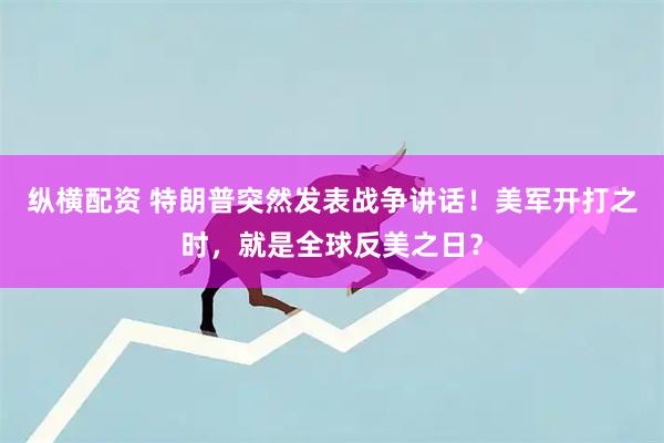 纵横配资 特朗普突然发表战争讲话！美军开打之时，就是全球反美之日？