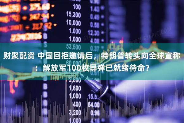 财聚配资 中国回拒邀请后，特朗普转头向全球宣称：解放军100枚导弹已就绪待命？