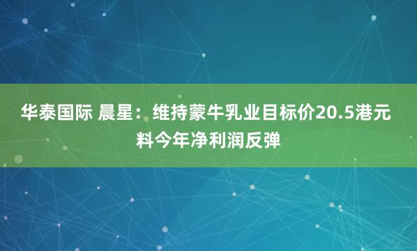 华泰国际 晨星：维持蒙牛乳业目标价20.5港元 料今年净利润反弹