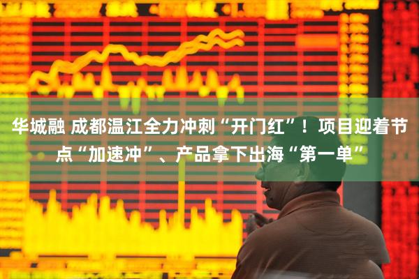 华城融 成都温江全力冲刺“开门红”！项目迎着节点“加速冲”、产品拿下出海“第一单”