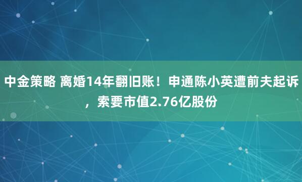 中金策略 离婚14年翻旧账！申通陈小英遭前夫起诉，索要市值2.76亿股份