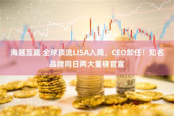 海越互赢 全球顶流LISA入局，CEO卸任！知名品牌同日两大重磅官宣