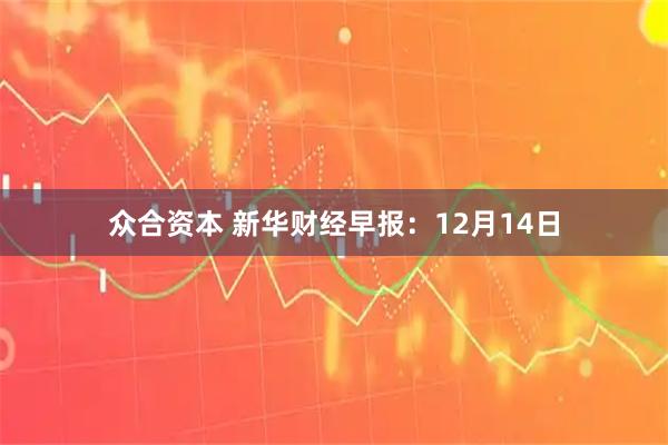 众合资本 新华财经早报：12月14日