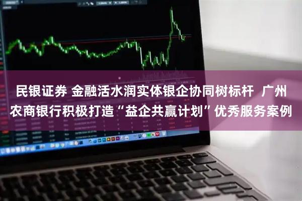民银证券 金融活水润实体银企协同树标杆  广州农商银行积极打造“益企共赢计划”优秀服务案例