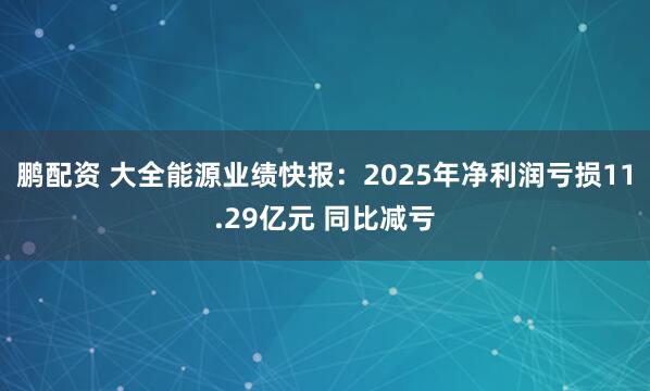 鹏配资 大全能源业绩快报：2025年净利润亏损11.29亿元 同比减亏