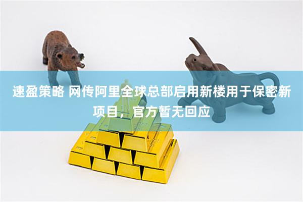 速盈策略 网传阿里全球总部启用新楼用于保密新项目，官方暂无回应
